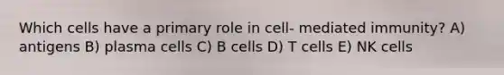 Which cells have a primary role in cell- mediated immunity? A) antigens B) plasma cells C) B cells D) T cells E) NK cells