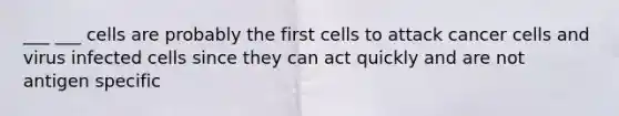 ___ ___ cells are probably the first cells to attack cancer cells and virus infected cells since they can act quickly and are not antigen specific