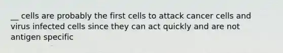 __ cells are probably the first cells to attack cancer cells and virus infected cells since they can act quickly and are not antigen specific