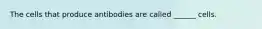 The cells that produce antibodies are called ______ cells.