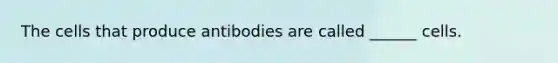 The cells that produce antibodies are called ______ cells.