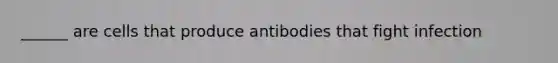 ______ are cells that produce antibodies that fight infection