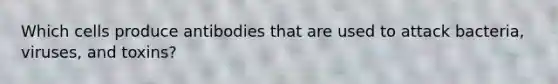 Which cells produce antibodies that are used to attack bacteria, viruses, and toxins?