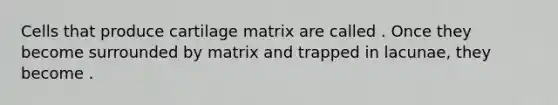 Cells that produce cartilage matrix are called . Once they become surrounded by matrix and trapped in lacunae, they become .