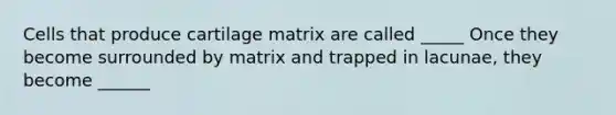 Cells that produce cartilage matrix are called _____ Once they become surrounded by matrix and trapped in lacunae, they become ______