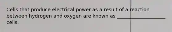 Cells that produce electrical power as a result of a reaction between hydrogen and oxygen are known as ____________________ cells.