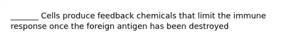 _______ Cells produce feedback chemicals that limit the immune response once the foreign antigen has been destroyed