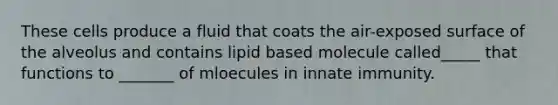 These cells produce a fluid that coats the air-exposed surface of the alveolus and contains lipid based molecule called_____ that functions to _______ of mloecules in innate immunity.