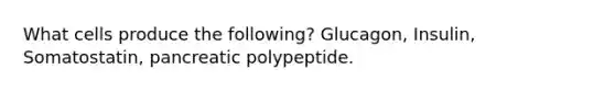 What cells produce the following? Glucagon, Insulin, Somatostatin, pancreatic polypeptide.