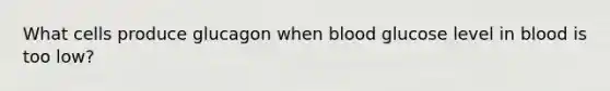 What cells produce glucagon when blood glucose level in blood is too low?