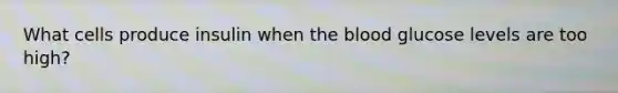 What cells produce insulin when the blood glucose levels are too high?