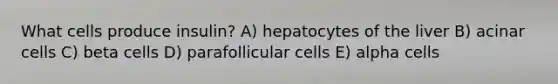 What cells produce insulin? A) hepatocytes of the liver B) acinar cells C) beta cells D) parafollicular cells E) alpha cells