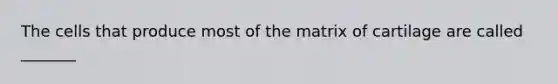 The cells that produce most of the matrix of cartilage are called _______