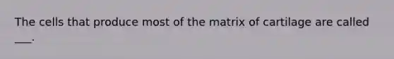 The cells that produce most of the matrix of cartilage are called ___.