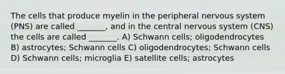 The cells that produce myelin in the peripheral <a href='https://www.questionai.com/knowledge/kThdVqrsqy-nervous-system' class='anchor-knowledge'>nervous system</a> (PNS) are called _______, and in the central nervous system (CNS) the cells are called _______. A) Schwann cells; oligodendrocytes B) astrocytes; Schwann cells C) oligodendrocytes; Schwann cells D) Schwann cells; microglia E) satellite cells; astrocytes