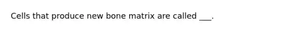 Cells that produce new bone matrix are called ___.