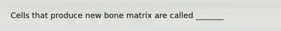 Cells that produce new bone matrix are called _______