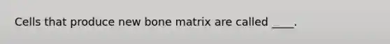 Cells that produce new bone matrix are called ____.