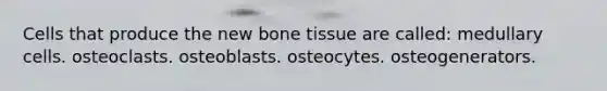 Cells that produce the new bone tissue are called: medullary cells. osteoclasts. osteoblasts. osteocytes. osteogenerators.