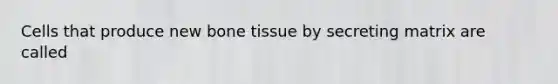 Cells that produce new bone tissue by secreting matrix are called