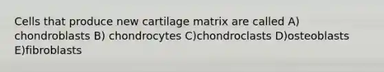 Cells that produce new cartilage matrix are called A) chondroblasts B) chondrocytes C)chondroclasts D)osteoblasts E)fibroblasts