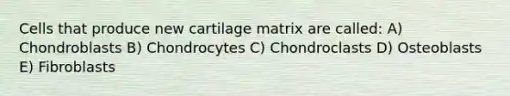 Cells that produce new cartilage matrix are called: A) Chondroblasts B) Chondrocytes C) Chondroclasts D) Osteoblasts E) Fibroblasts