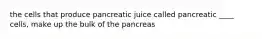 the cells that produce pancreatic juice called pancreatic ____ cells, make up the bulk of the pancreas