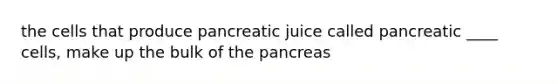 the cells that produce pancreatic juice called pancreatic ____ cells, make up the bulk of <a href='https://www.questionai.com/knowledge/kITHRba4Cd-the-pancreas' class='anchor-knowledge'>the pancreas</a>