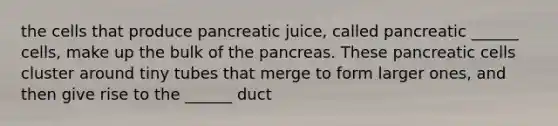 the cells that produce pancreatic juice, called pancreatic ______ cells, make up the bulk of the pancreas. These pancreatic cells cluster around tiny tubes that merge to form larger ones, and then give rise to the ______ duct