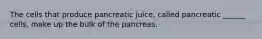 The cells that produce pancreatic juice, called pancreatic ______ cells, make up the bulk of the pancreas.