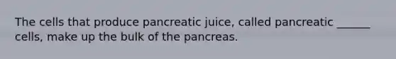 The cells that produce pancreatic juice, called pancreatic ______ cells, make up the bulk of the pancreas.