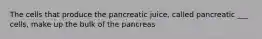 The cells that produce the pancreatic juice, called pancreatic ___ cells, make up the bulk of the pancreas