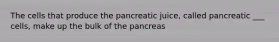 The cells that produce the pancreatic juice, called pancreatic ___ cells, make up the bulk of the pancreas