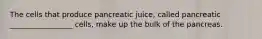 The cells that produce pancreatic juice, called pancreatic _________________ cells, make up the bulk of the pancreas.