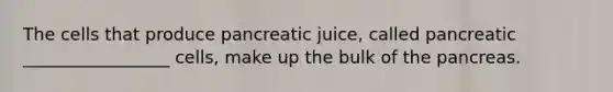 The cells that produce pancreatic juice, called pancreatic _________________ cells, make up the bulk of the pancreas.