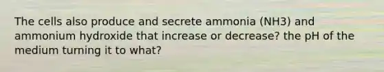 The cells also produce and secrete ammonia (NH3) and ammonium hydroxide that increase or decrease? the pH of the medium turning it to what?