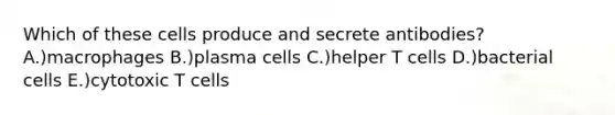 Which of these cells produce and secrete antibodies? A.)macrophages B.)plasma cells C.)helper T cells D.)bacterial cells E.)cytotoxic T cells