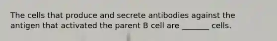 The cells that produce and secrete antibodies against the antigen that activated the parent B cell are _______ cells.