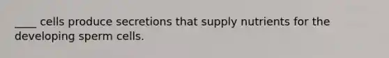 ​____ cells produce secretions that supply nutrients for the developing sperm cells.