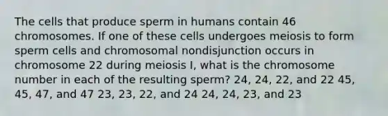 The cells that produce sperm in humans contain 46 chromosomes. If one of these cells undergoes meiosis to form sperm cells and chromosomal nondisjunction occurs in chromosome 22 during meiosis I, what is the chromosome number in each of the resulting sperm? 24, 24, 22, and 22 45, 45, 47, and 47 23, 23, 22, and 24 24, 24, 23, and 23