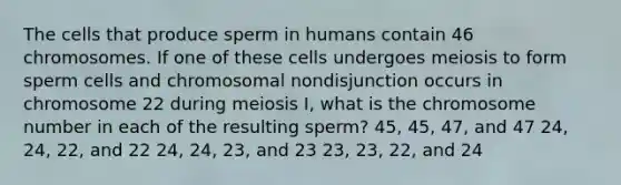 The cells that produce sperm in humans contain 46 chromosomes. If one of these cells undergoes meiosis to form sperm cells and chromosomal nondisjunction occurs in chromosome 22 during meiosis I, what is the chromosome number in each of the resulting sperm? 45, 45, 47, and 47 24, 24, 22, and 22 24, 24, 23, and 23 23, 23, 22, and 24