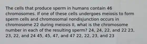 The cells that produce sperm in humans contain 46 chromosomes. If one of these cells undergoes meiosis to form sperm cells and chromosomal nondisjunction occurs in chromosome 22 during meiosis II, what is the chromosome number in each of the resulting sperm? 24, 24, 22, and 22 23, 23, 22, and 24 45, 45, 47, and 47 22, 22, 23, and 23