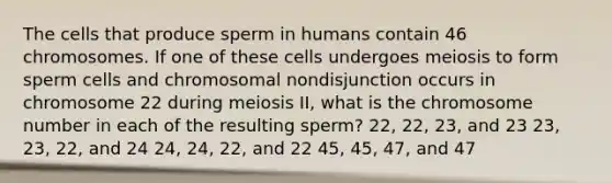 The cells that produce sperm in humans contain 46 chromosomes. If one of these cells undergoes meiosis to form sperm cells and chromosomal nondisjunction occurs in chromosome 22 during meiosis II, what is the chromosome number in each of the resulting sperm? 22, 22, 23, and 23 23, 23, 22, and 24 24, 24, 22, and 22 45, 45, 47, and 47