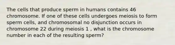 The cells that produce sperm in humans contains 46 chromosome. If one of these cells undergoes meiosis to form sperm cells, and chromosomal no disjunction occurs in chromosome 22 during meiosis 1 , what is the chromosome number in each of the resulting sperm?