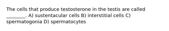 The cells that produce testosterone in the testis are called ________. A) sustentacular cells B) interstitial cells C) spermatogonia D) spermatocytes