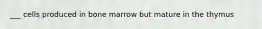 ___ cells produced in bone marrow but mature in the thymus