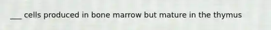 ___ cells produced in bone marrow but mature in the thymus