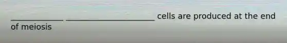 _____________ ______________________ cells are produced at the end of meiosis