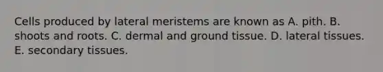 Cells produced by lateral meristems are known as A. pith. B. shoots and roots. C. dermal and <a href='https://www.questionai.com/knowledge/kb0kKBaH0H-ground-tissue' class='anchor-knowledge'>ground tissue</a>. D. lateral tissues. E. secondary tissues.