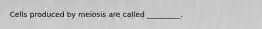Cells produced by meiosis are called _________.